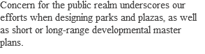 Concern for the public realm underscores our efforts when designing parks and plazas, as well as short or long-range developmental master plans.