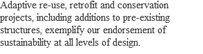 Adaptive re-use, retrofit and conservation projects, including additions to pre-existing structures, exemplify our endorsement of sustainability at all levels of design.