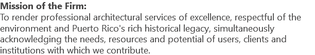 Mission of the Firm: To render professional architectural services of excellence, respectful of the environment and Puerto Rico's rich historical legacy, simultaneously acknowledging the needs, resources and potential of users, clients and institutions with which we contribute.