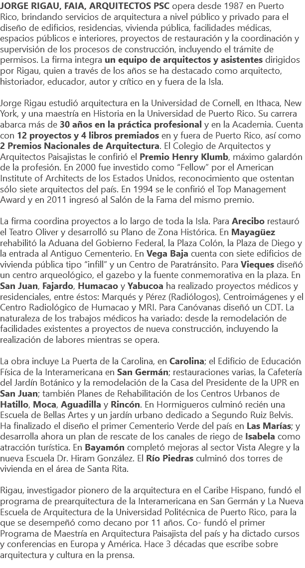 JORGE RIGAU, FAIA, ARQUITECTOS PSC opera desde 1987 en Puerto Rico, brindando servicios de arquitectura a nivel público y privado para el diseño de edificios, residencias, vivienda pública, facilidades médicas, espacios públicos e interiores, proyectos de restauración y la coordinación y supervisión de los procesos de construcción, incluyendo el trámite de permisos. La firma integra un equipo de arquitectos y asistentes dirigidos por Rigau, quien a través de los años se ha destacado como arquitecto, historiador, educador, autor y crítico en y fuera de la Isla. Jorge Rigau estudió arquitectura en la Universidad de Cornell, en Ithaca, New York, y una maestría en Historia en la Universidad de Puerto Rico. Su carrera abarca más de 30 años en la práctica profesional y en la Academia. Cuenta con 12 proyectos y 4 libros premiados en y fuera de Puerto Rico, así como 2 Premios Nacionales de Arquitectura. El Colegio de Arquitectos y Arquitectos Paisajistas le confirió el Premio Henry Klumb, máximo galardón de la profesión. En 2000 fue investido como “Fellow” por el American Institute of Architects de los Estados Unidos, reconocimiento que ostentan sólo siete arquitectos del país. En 1994 se le confirió el Top Management Award y en 2011 ingresó al Salón de la Fama del mismo premio. La firma coordina proyectos a lo largo de toda la Isla. Para Arecibo restauró el Teatro Oliver y desarrolló su Plano de Zona Histórica. En Mayagüez rehabilitó la Aduana del Gobierno Federal, la Plaza Colón, la Plaza de Diego y la entrada al Antiguo Cementerio. En Vega Baja cuenta con siete edificios de vivienda pública tipo “infill” y un Centro de Paratránsito. Para Vieques diseñó un centro arqueológico, el gazebo y la fuente conmemorativa en la plaza. En San Juan, Fajardo, Humacao y Yabucoa ha realizado proyectos médicos y residenciales, entre éstos: Marqués y Pérez (Radiólogos), Centroimágenes y el Centro Radiológico de Humacao y MRI. Para Canóvanas diseñó un CDT. La naturaleza de los trabajos médicos ha variado: desde la remodelación de facilidades existentes a proyectos de nueva construcción, incluyendo la realización de labores mientras se opera. La obra incluye La Puerta de la Carolina, en Carolina; el Edificio de Educación Física de la Interamericana en San Germán; restauraciones varias, la Cafetería del Jardín Botánico y la remodelación de la Casa del Presidente de la UPR en San Juan; también Planes de Rehabilitación de los Centros Urbanos de Hatillo, Moca, Aguadilla y Rincón. En Hormigueros culminó recién una Escuela de Bellas Artes y un jardín urbano dedicado a Segundo Ruiz Belvis. Ha finalizado el diseño el primer Cementerio Verde del país en Las Marías; y desarrolla ahora un plan de rescate de los canales de riego de Isabela como atracción turística. En Bayamón completó mejoras al sector Vista Alegre y la nueva Escuela Dr. Hiram González. El Río Piedras culminó dos torres de vivienda en el área de Santa Rita. Rigau, investigador pionero de la arquitectura en el Caribe Hispano, fundó el programa de prearquitectura de la Interamericana en San Germán y La Nueva Escuela de Arquitectura de la Universidad Politécnica de Puerto Rico, para la que se desempeñó como decano por 11 años. Co- fundó el primer Programa de Maestría en Arquitectura Paisajista del país y ha dictado cursos y conferencias en Europa y América. Hace 3 décadas que escribe sobre arquitectura y cultura en la prensa. 